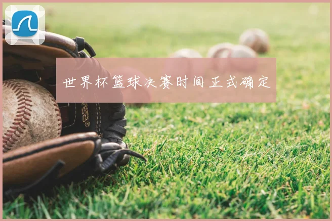 世界杯篮球决赛时间正式确定