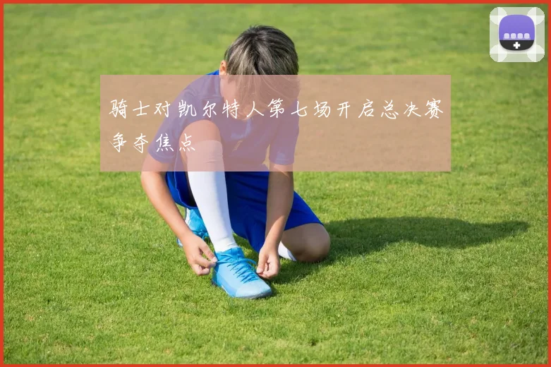 骑士对凯尔特人第七场开启总决赛争夺焦点