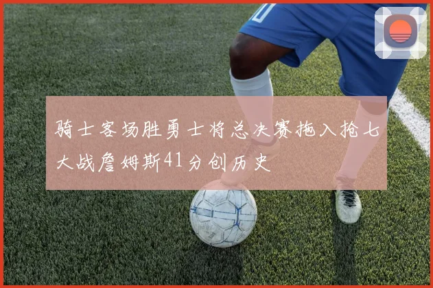骑士客场胜勇士将总决赛拖入抢七大战詹姆斯41分创历史