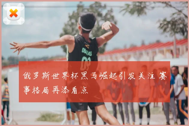 俄罗斯世界杯黑马崛起引发关注 赛事格局再添看点
