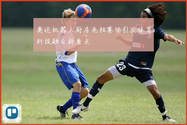 奥运机器人厨房亮相赛场引发体育科技融合新看点