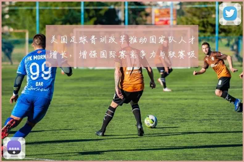 美国足球青训改革推动国家队人才增长，增强国际赛竞争力与联赛吸引力