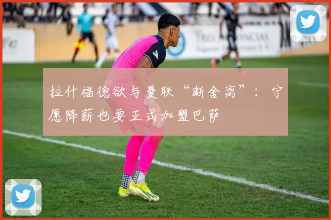 拉什福德欲与曼联“断舍离”：宁愿降薪也要正式加盟巴萨