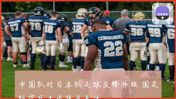 中国队对日本队足球交锋升级 国足防守反击成焦点关注
