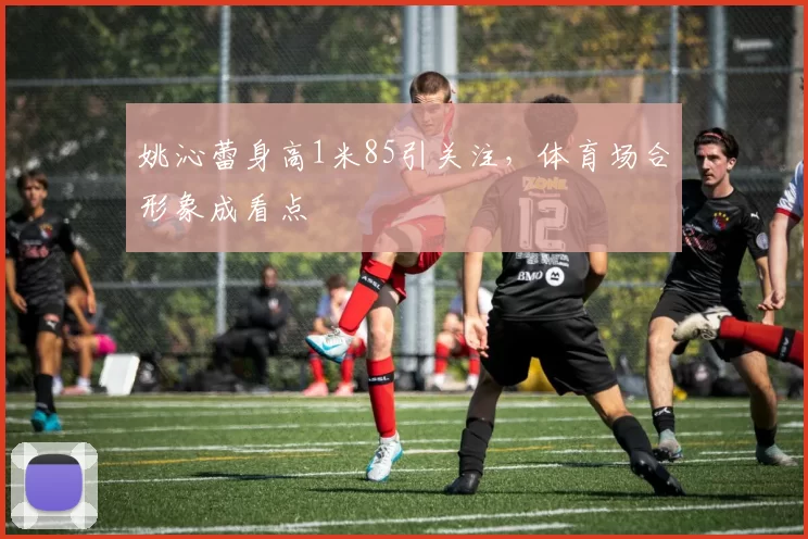 姚沁蕾身高1米85引关注，体育场合形象成看点