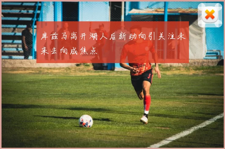 库兹马离开湖人后新动向引关注未来去向成焦点