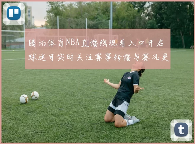腾讯体育NBA直播线观看入口开启 球迷可实时关注赛事转播与赛况更新