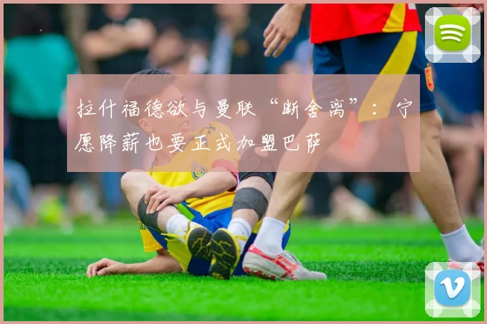 拉什福德欲与曼联“断舍离”：宁愿降薪也要正式加盟巴萨