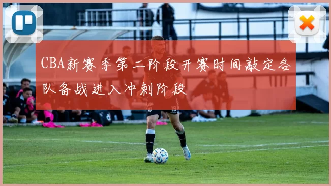 CBA新赛季第二阶段开赛时间敲定各队备战进入冲刺阶段