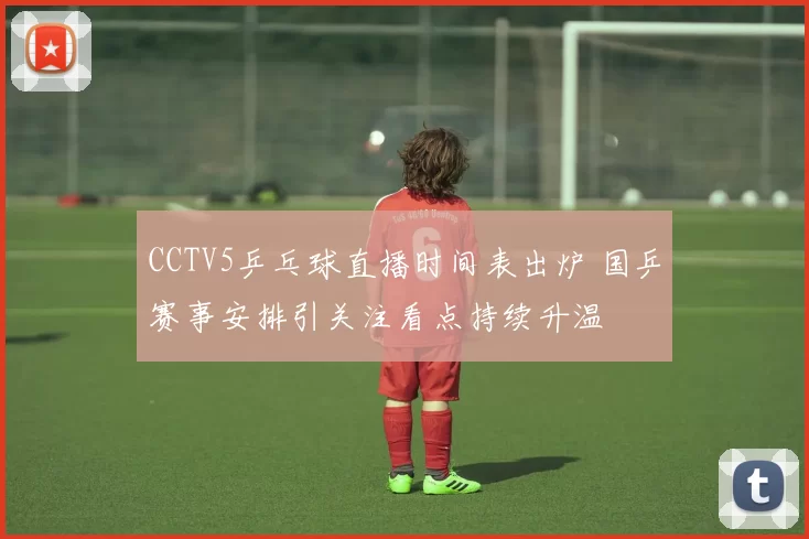 CCTV5乒乓球直播时间表出炉 国乒赛事安排引关注看点持续升温