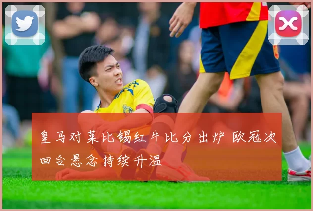 皇马对莱比锡红牛比分出炉 欧冠次回合悬念持续升温