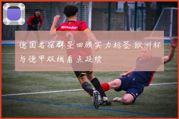 德国名宿群星回顾实力标签 欧洲杯与德甲双线看点延续
