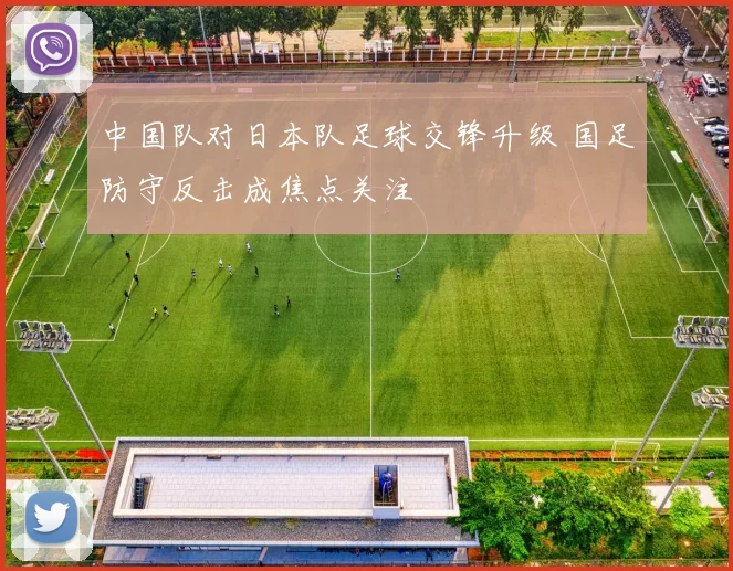 中国队对日本队足球交锋升级 国足防守反击成焦点关注