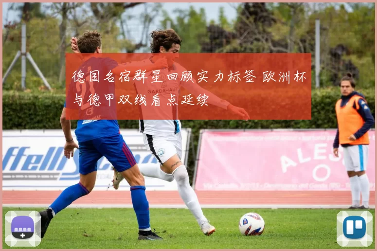 德国名宿群星回顾实力标签 欧洲杯与德甲双线看点延续