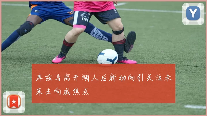 库兹马离开湖人后新动向引关注未来去向成焦点