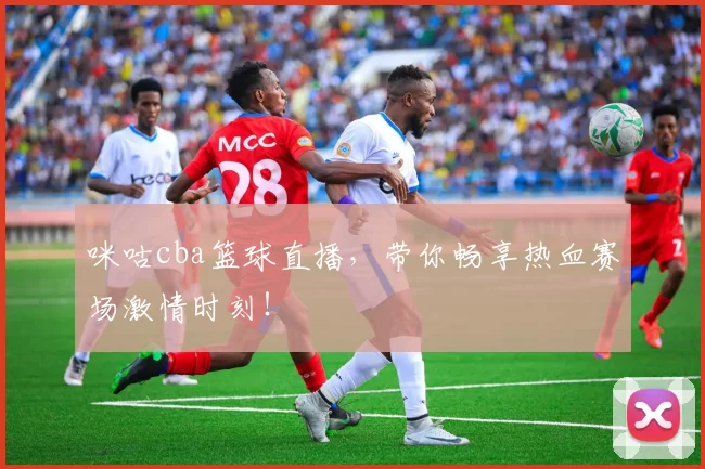 咪咕cba篮球直播，带你畅享热血赛场激情时刻！